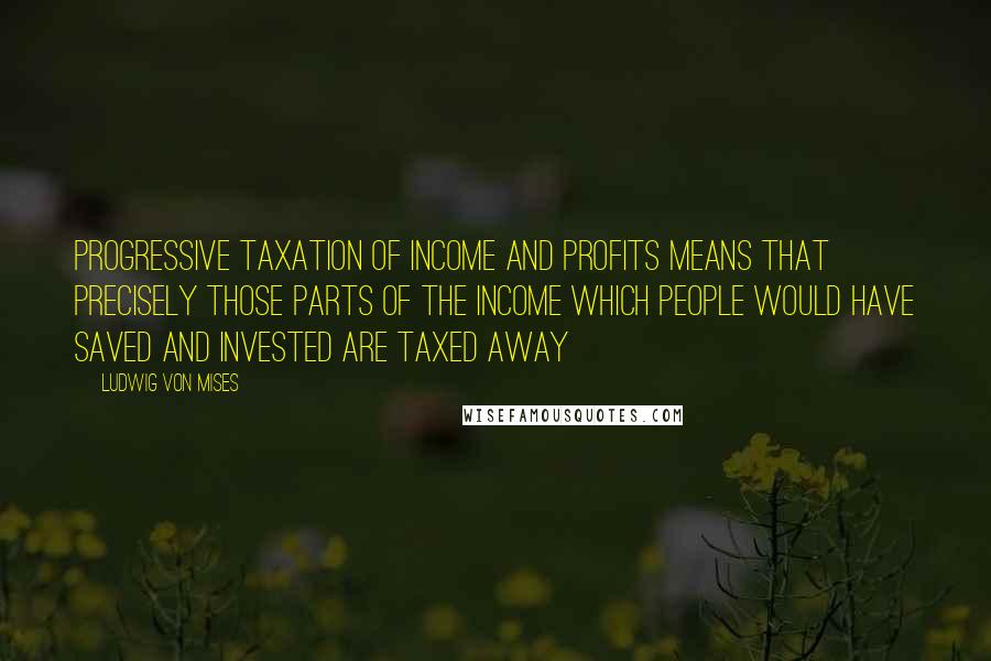Ludwig Von Mises Quotes: Progressive taxation of income and profits means that precisely those parts of the income which people would have saved and invested are taxed away