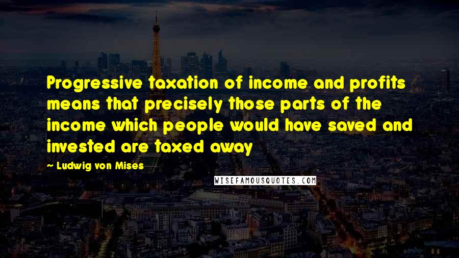 Ludwig Von Mises Quotes: Progressive taxation of income and profits means that precisely those parts of the income which people would have saved and invested are taxed away