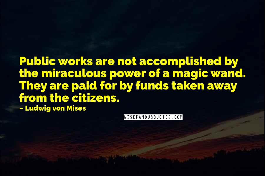 Ludwig Von Mises Quotes: Public works are not accomplished by the miraculous power of a magic wand. They are paid for by funds taken away from the citizens.