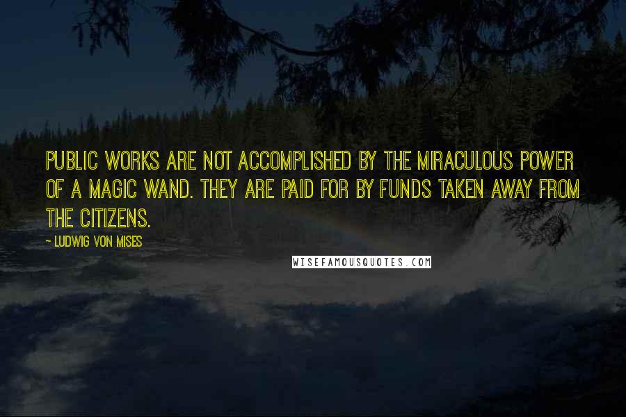 Ludwig Von Mises Quotes: Public works are not accomplished by the miraculous power of a magic wand. They are paid for by funds taken away from the citizens.