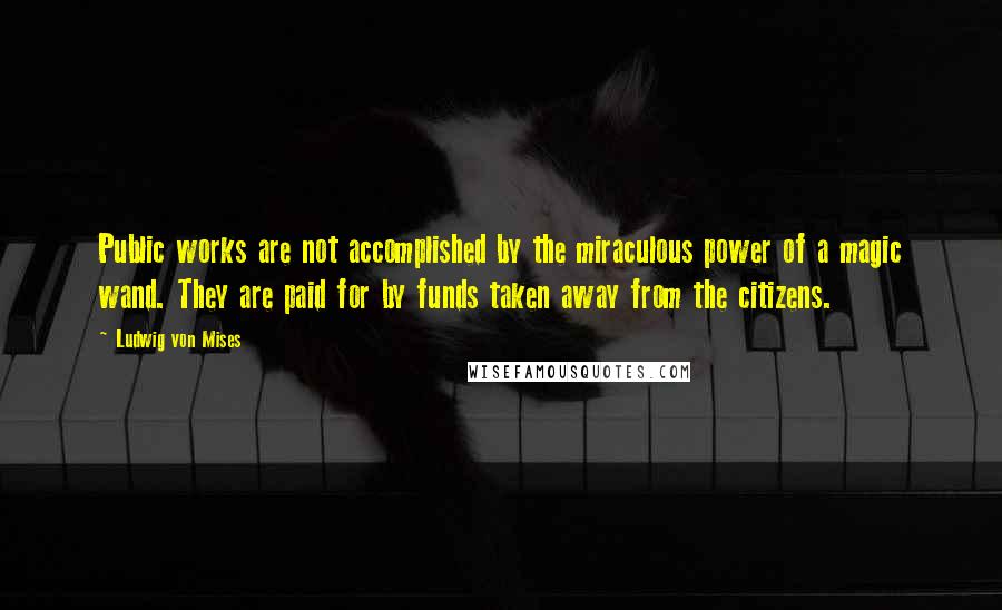 Ludwig Von Mises Quotes: Public works are not accomplished by the miraculous power of a magic wand. They are paid for by funds taken away from the citizens.