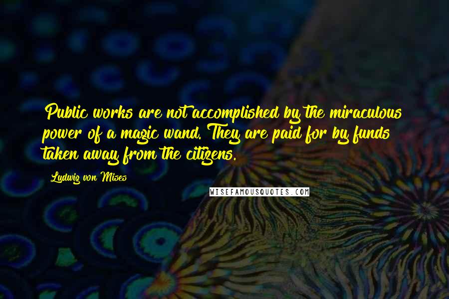 Ludwig Von Mises Quotes: Public works are not accomplished by the miraculous power of a magic wand. They are paid for by funds taken away from the citizens.