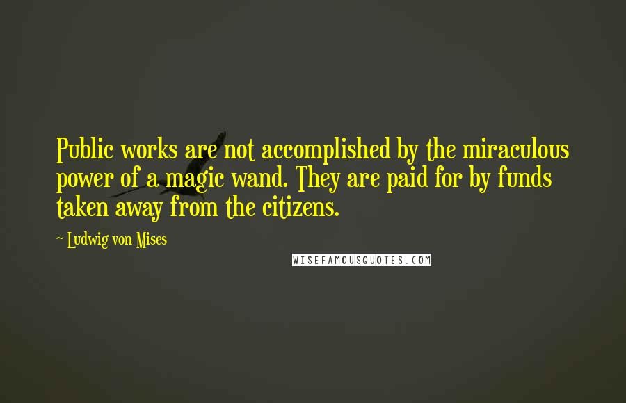 Ludwig Von Mises Quotes: Public works are not accomplished by the miraculous power of a magic wand. They are paid for by funds taken away from the citizens.