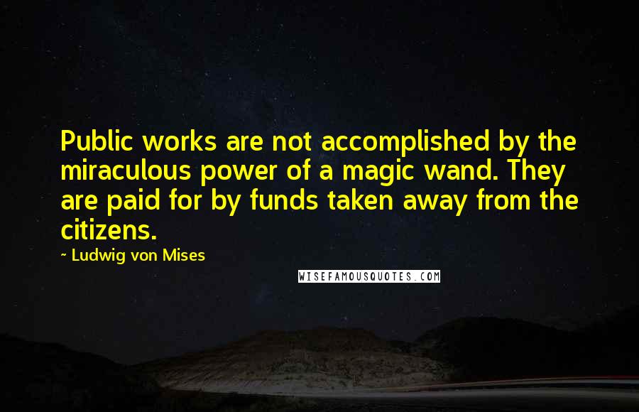 Ludwig Von Mises Quotes: Public works are not accomplished by the miraculous power of a magic wand. They are paid for by funds taken away from the citizens.