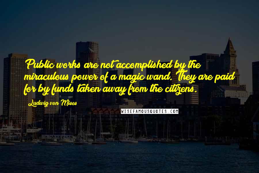 Ludwig Von Mises Quotes: Public works are not accomplished by the miraculous power of a magic wand. They are paid for by funds taken away from the citizens.