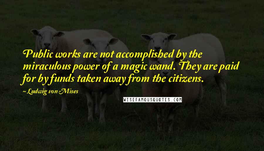 Ludwig Von Mises Quotes: Public works are not accomplished by the miraculous power of a magic wand. They are paid for by funds taken away from the citizens.