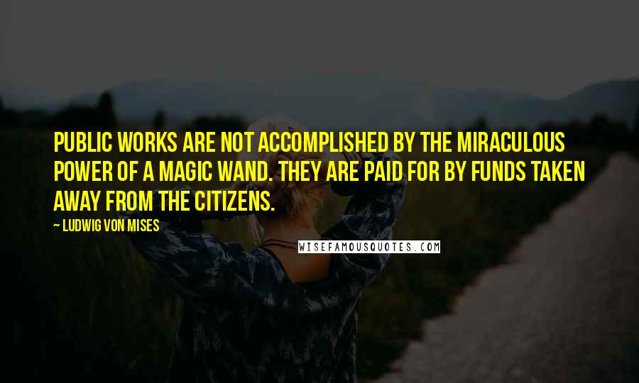 Ludwig Von Mises Quotes: Public works are not accomplished by the miraculous power of a magic wand. They are paid for by funds taken away from the citizens.