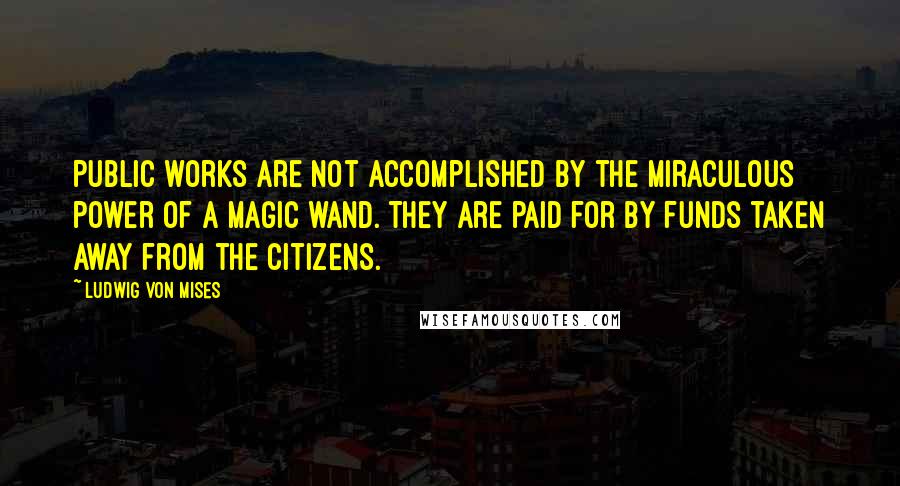 Ludwig Von Mises Quotes: Public works are not accomplished by the miraculous power of a magic wand. They are paid for by funds taken away from the citizens.