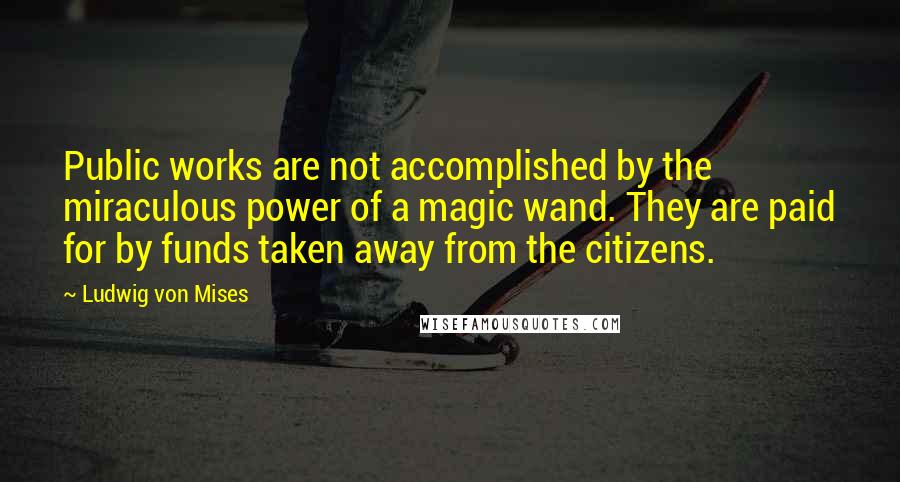 Ludwig Von Mises Quotes: Public works are not accomplished by the miraculous power of a magic wand. They are paid for by funds taken away from the citizens.