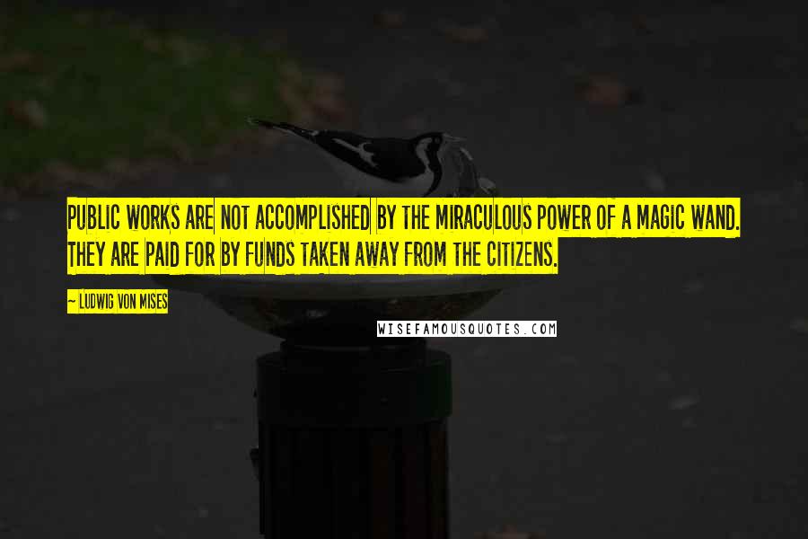 Ludwig Von Mises Quotes: Public works are not accomplished by the miraculous power of a magic wand. They are paid for by funds taken away from the citizens.