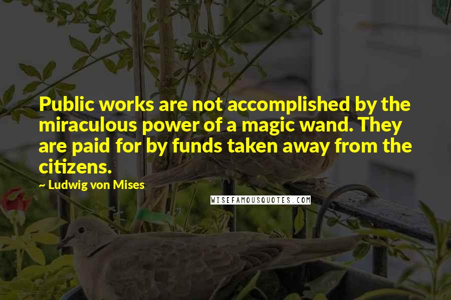 Ludwig Von Mises Quotes: Public works are not accomplished by the miraculous power of a magic wand. They are paid for by funds taken away from the citizens.