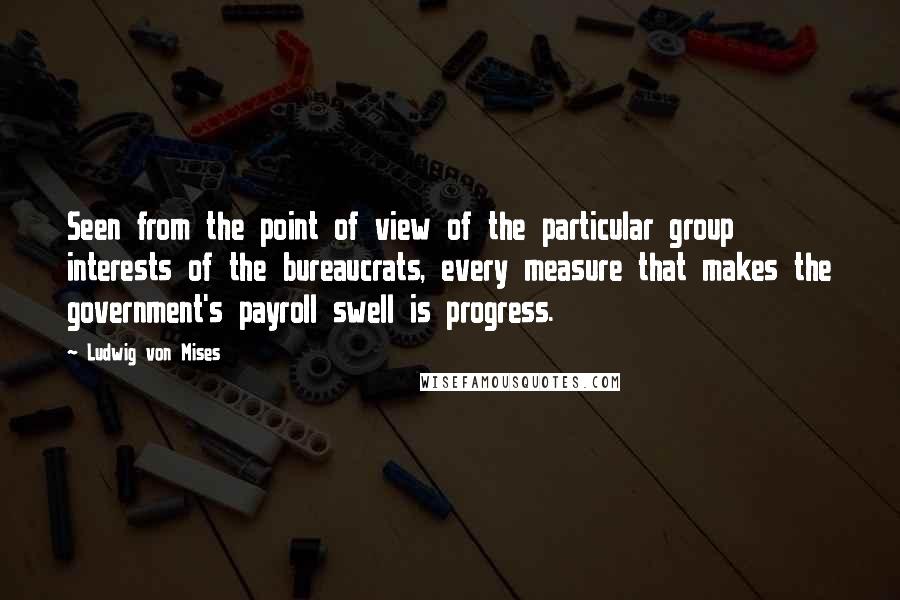 Ludwig Von Mises Quotes: Seen from the point of view of the particular group interests of the bureaucrats, every measure that makes the government's payroll swell is progress.