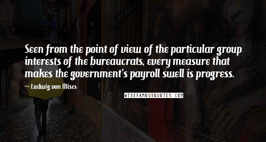 Ludwig Von Mises Quotes: Seen from the point of view of the particular group interests of the bureaucrats, every measure that makes the government's payroll swell is progress.