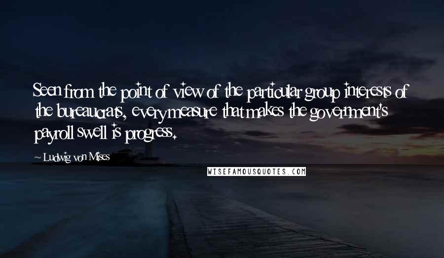 Ludwig Von Mises Quotes: Seen from the point of view of the particular group interests of the bureaucrats, every measure that makes the government's payroll swell is progress.