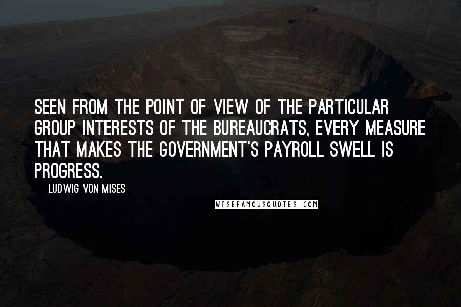 Ludwig Von Mises Quotes: Seen from the point of view of the particular group interests of the bureaucrats, every measure that makes the government's payroll swell is progress.