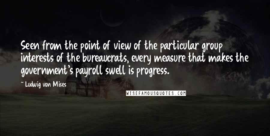 Ludwig Von Mises Quotes: Seen from the point of view of the particular group interests of the bureaucrats, every measure that makes the government's payroll swell is progress.