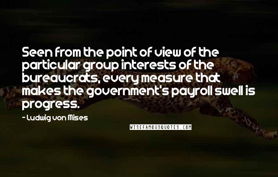 Ludwig Von Mises Quotes: Seen from the point of view of the particular group interests of the bureaucrats, every measure that makes the government's payroll swell is progress.