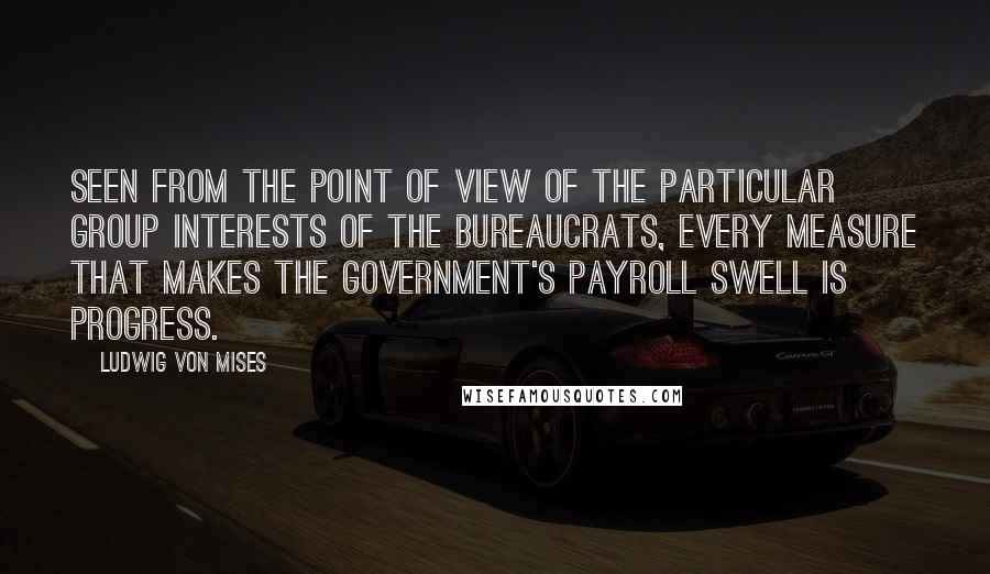 Ludwig Von Mises Quotes: Seen from the point of view of the particular group interests of the bureaucrats, every measure that makes the government's payroll swell is progress.