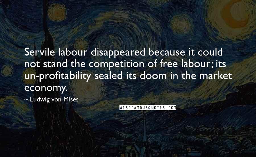 Ludwig Von Mises Quotes: Servile labour disappeared because it could not stand the competition of free labour; its un-profitability sealed its doom in the market economy.