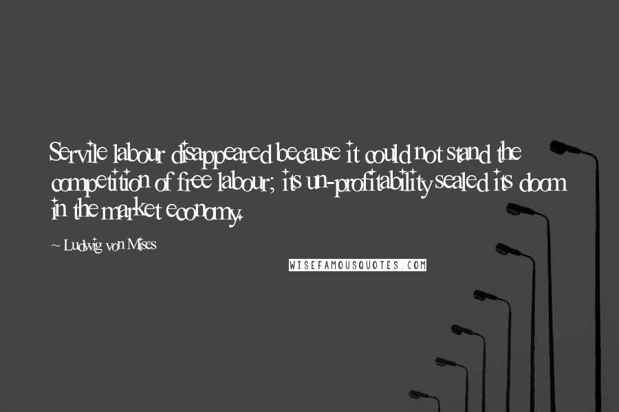 Ludwig Von Mises Quotes: Servile labour disappeared because it could not stand the competition of free labour; its un-profitability sealed its doom in the market economy.