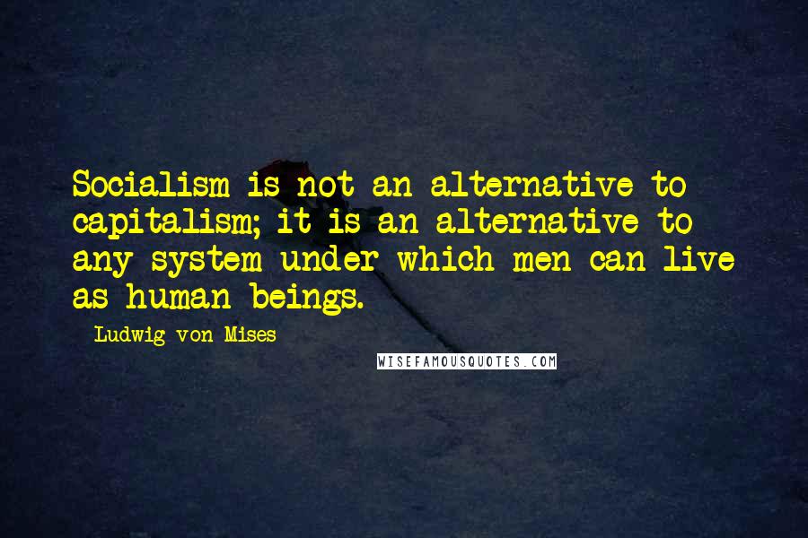 Ludwig Von Mises Quotes: Socialism is not an alternative to capitalism; it is an alternative to any system under which men can live as human beings.