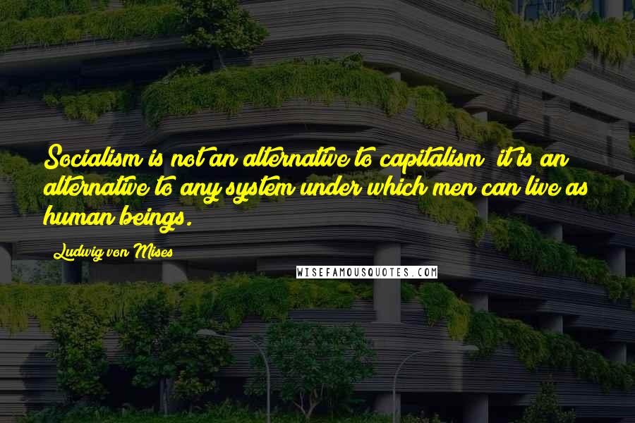 Ludwig Von Mises Quotes: Socialism is not an alternative to capitalism; it is an alternative to any system under which men can live as human beings.