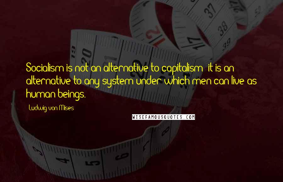 Ludwig Von Mises Quotes: Socialism is not an alternative to capitalism; it is an alternative to any system under which men can live as human beings.