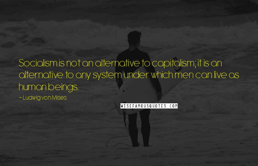 Ludwig Von Mises Quotes: Socialism is not an alternative to capitalism; it is an alternative to any system under which men can live as human beings.