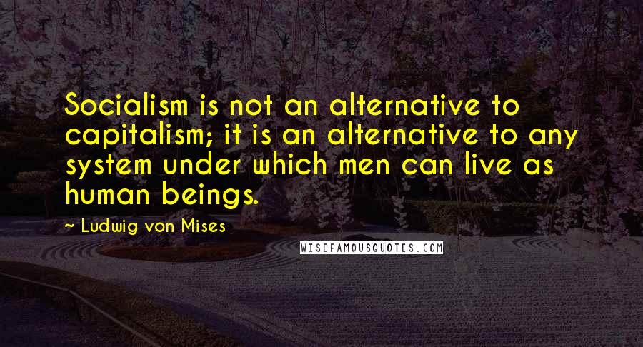 Ludwig Von Mises Quotes: Socialism is not an alternative to capitalism; it is an alternative to any system under which men can live as human beings.
