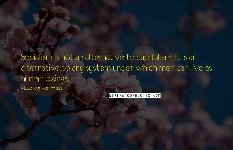 Ludwig Von Mises Quotes: Socialism is not an alternative to capitalism; it is an alternative to any system under which men can live as human beings.