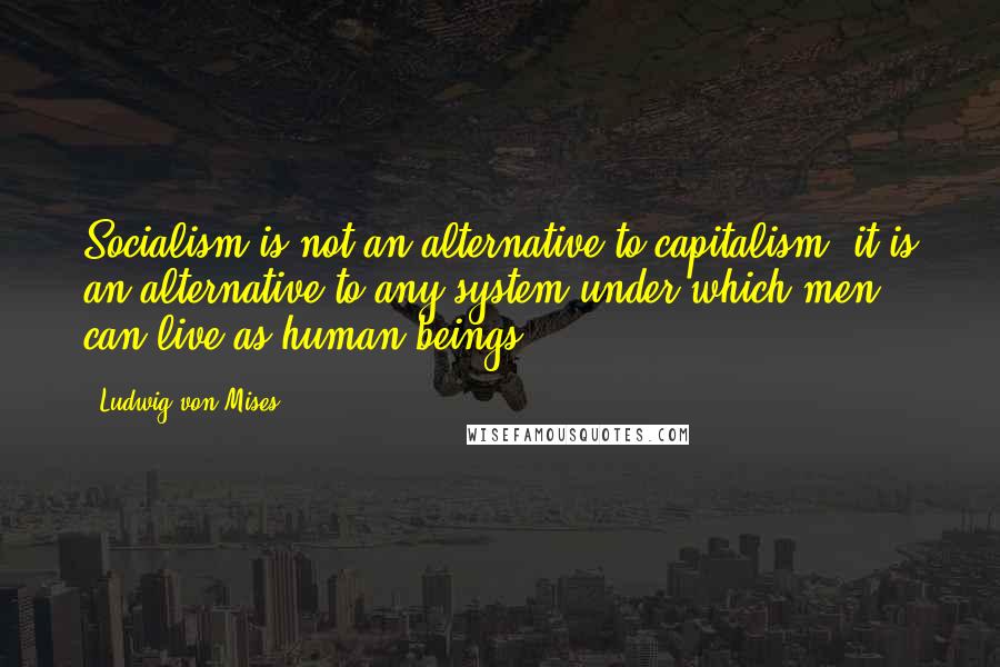 Ludwig Von Mises Quotes: Socialism is not an alternative to capitalism; it is an alternative to any system under which men can live as human beings.