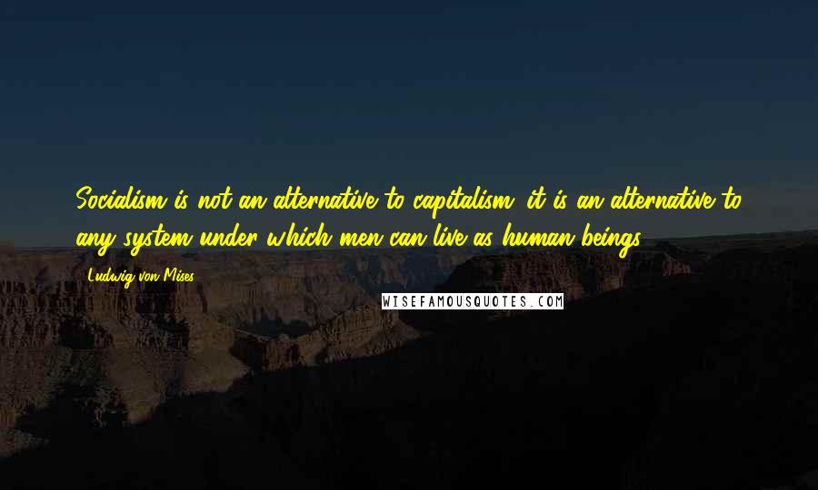 Ludwig Von Mises Quotes: Socialism is not an alternative to capitalism; it is an alternative to any system under which men can live as human beings.