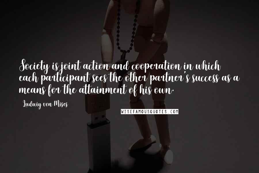 Ludwig Von Mises Quotes: Society is joint action and cooperation in which each participant sees the other partner's success as a means for the attainment of his own.