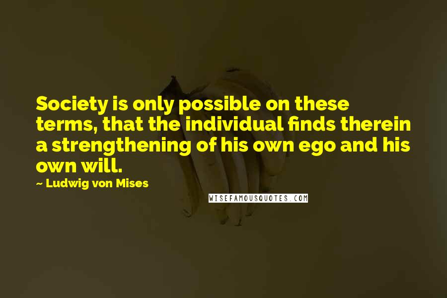 Ludwig Von Mises Quotes: Society is only possible on these terms, that the individual finds therein a strengthening of his own ego and his own will.
