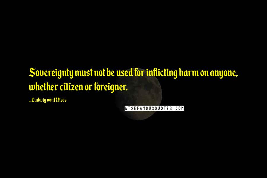Ludwig Von Mises Quotes: Sovereignty must not be used for inflicting harm on anyone, whether citizen or foreigner.