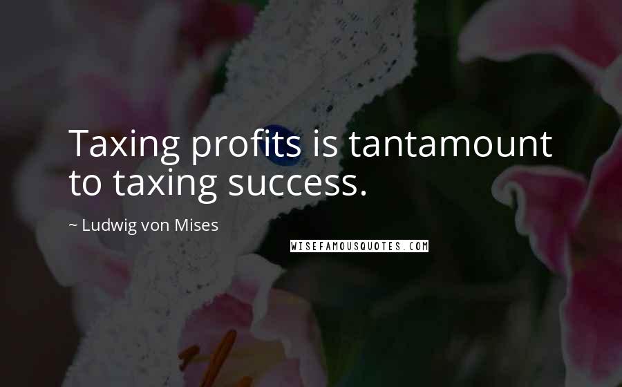 Ludwig Von Mises Quotes: Taxing profits is tantamount to taxing success.