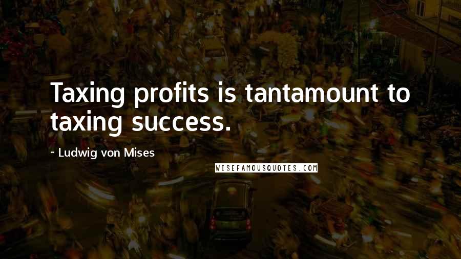 Ludwig Von Mises Quotes: Taxing profits is tantamount to taxing success.