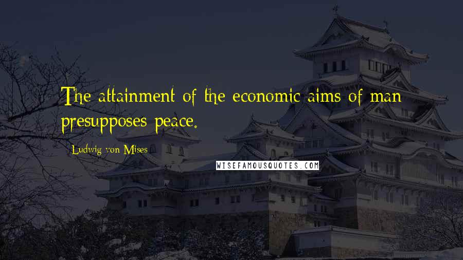 Ludwig Von Mises Quotes: The attainment of the economic aims of man presupposes peace.