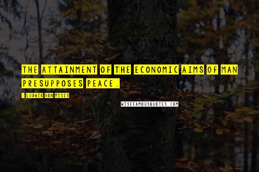 Ludwig Von Mises Quotes: The attainment of the economic aims of man presupposes peace.