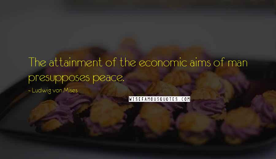 Ludwig Von Mises Quotes: The attainment of the economic aims of man presupposes peace.