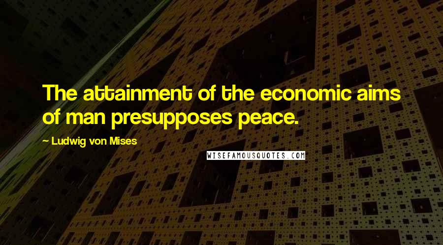Ludwig Von Mises Quotes: The attainment of the economic aims of man presupposes peace.