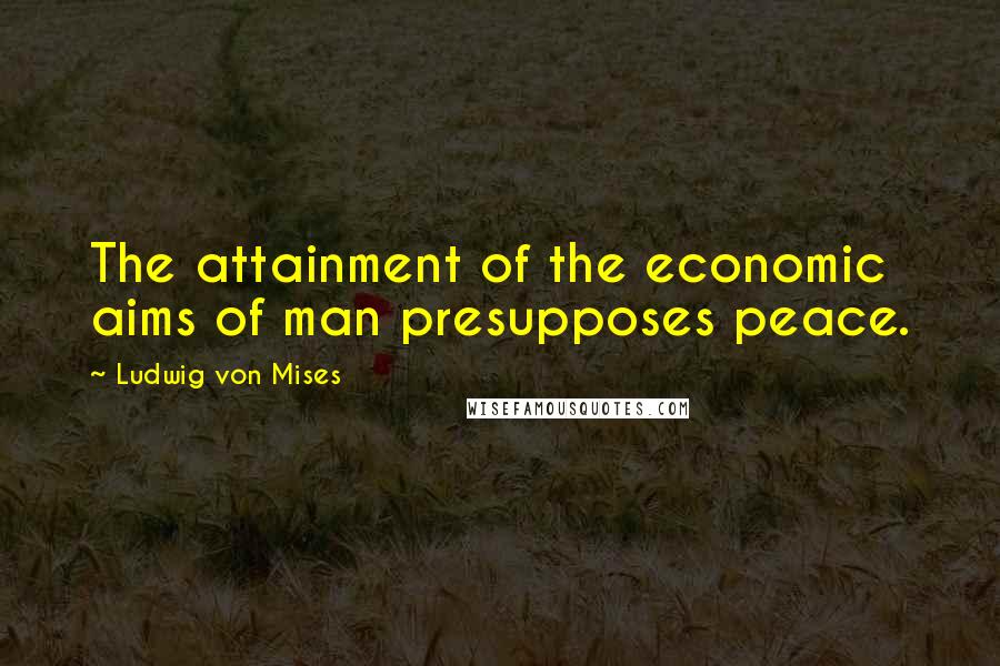 Ludwig Von Mises Quotes: The attainment of the economic aims of man presupposes peace.