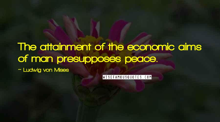 Ludwig Von Mises Quotes: The attainment of the economic aims of man presupposes peace.