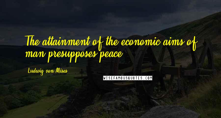 Ludwig Von Mises Quotes: The attainment of the economic aims of man presupposes peace.