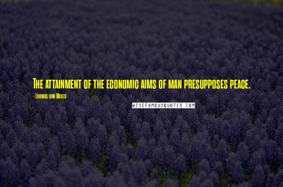 Ludwig Von Mises Quotes: The attainment of the economic aims of man presupposes peace.