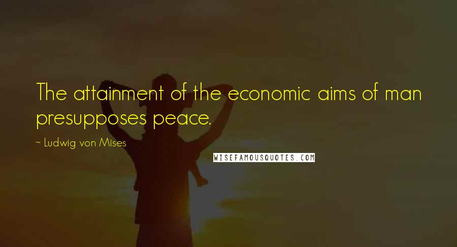 Ludwig Von Mises Quotes: The attainment of the economic aims of man presupposes peace.