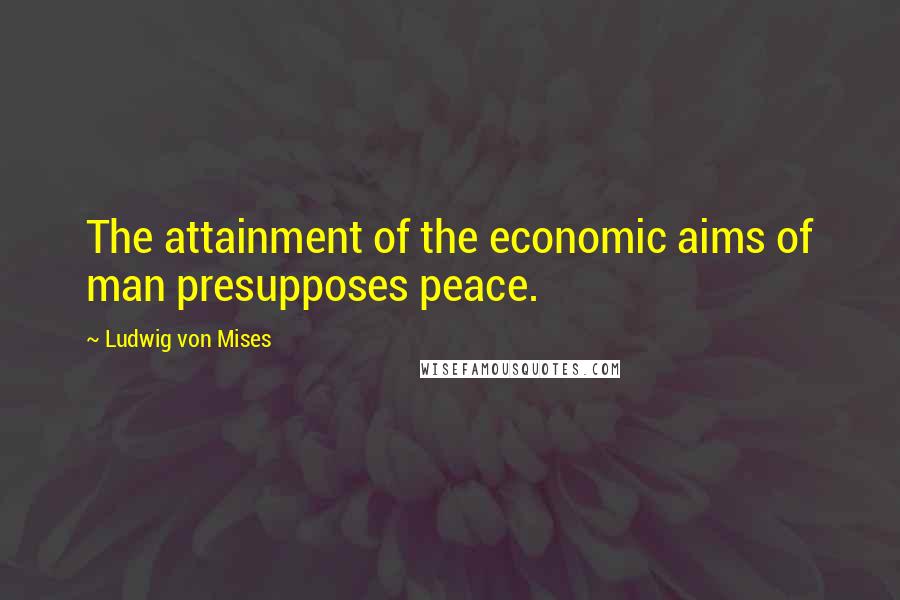 Ludwig Von Mises Quotes: The attainment of the economic aims of man presupposes peace.