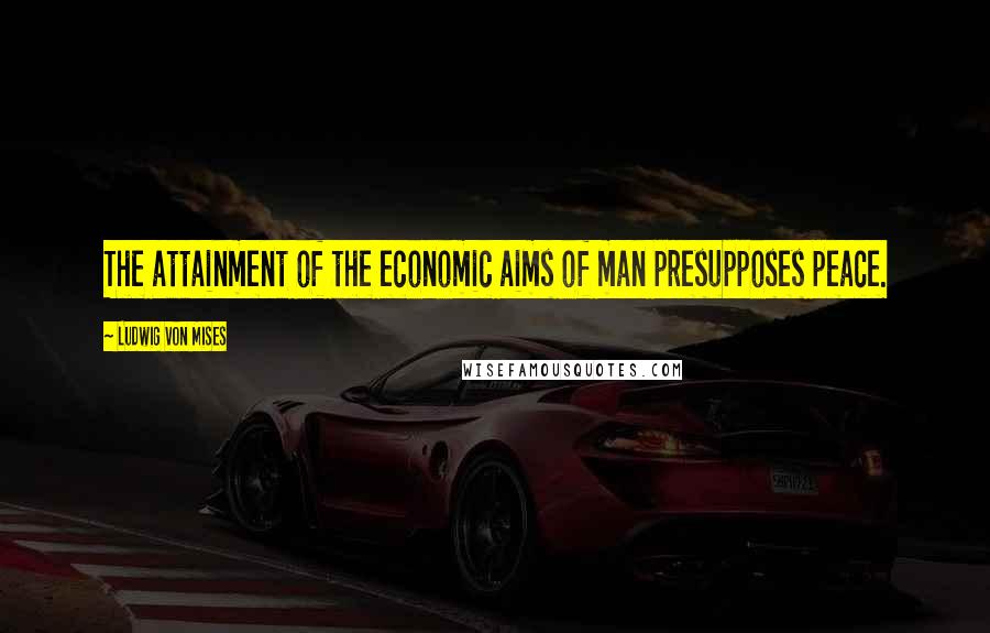 Ludwig Von Mises Quotes: The attainment of the economic aims of man presupposes peace.