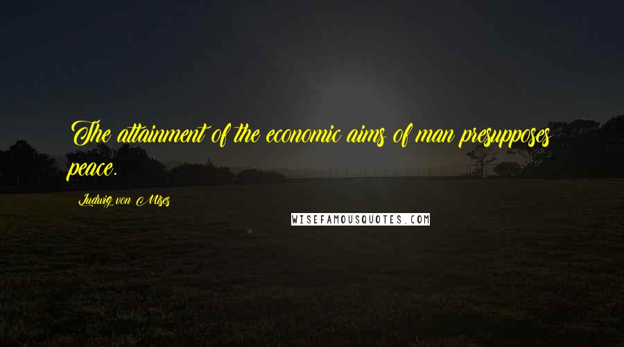Ludwig Von Mises Quotes: The attainment of the economic aims of man presupposes peace.