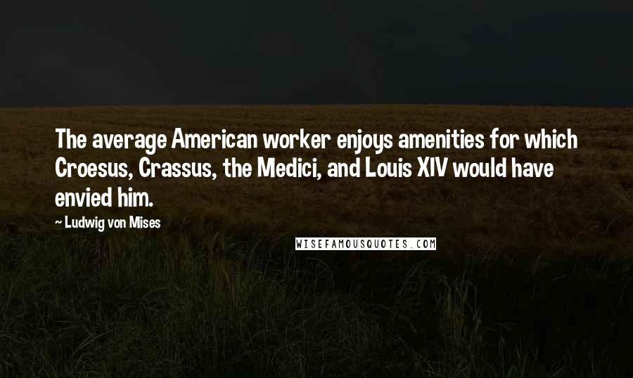 Ludwig Von Mises Quotes: The average American worker enjoys amenities for which Croesus, Crassus, the Medici, and Louis XIV would have envied him.